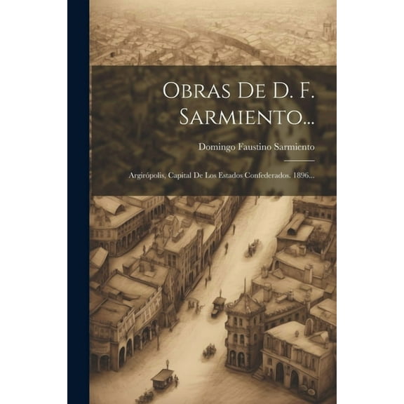 Obras De D. F. Sarmiento... : Argirópolis, Capital De Los Estados Confederados. 1896... (Paperback)