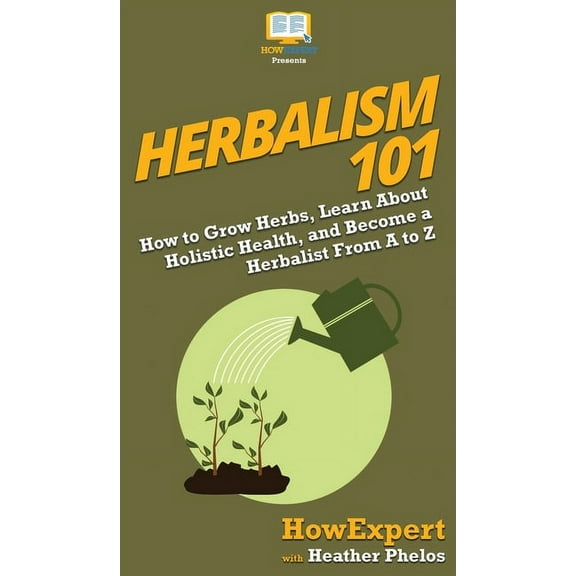 Herbalism 101: How to Grow Herbs, Learn About Holistic Health, and Become a Herbalist From A to Z, (Hardcover)