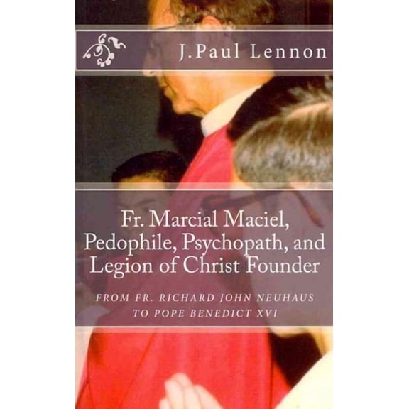 Fr. Marcial Maciel, Pedophile, Psychopath, and Legion of Christ Founder, From R.J. Neuhaus to Benedict XVI, 2nd Ed.: Richard J. Neuhaus Duped by the Legion of Christ revised and augmented (Paperback)