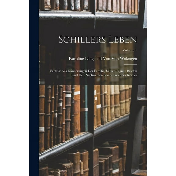 Schillers Leben : Verfasst Aus Erinnerungen Der Familie, Seinen Eignen Briefen Und Den Nachrichten Seines Freundes Körner; Volume 1 (Paperback)