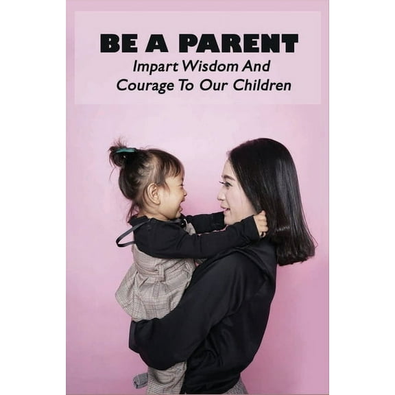 Be A Parent: Impart Wisdom And Courage To Our Children: Raising Children (Paperback)
