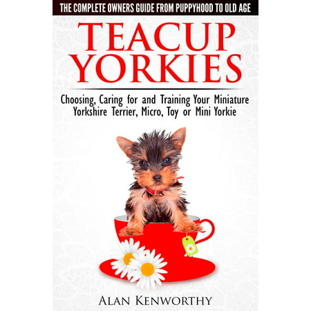 Teacup Yorkies: The Complete Owners Guide. Choosing, Caring for and Training Your Miniature Yorkshire Terrier, Micro, Toy or Mini Yorkie From Puppyhood to Old Age. -