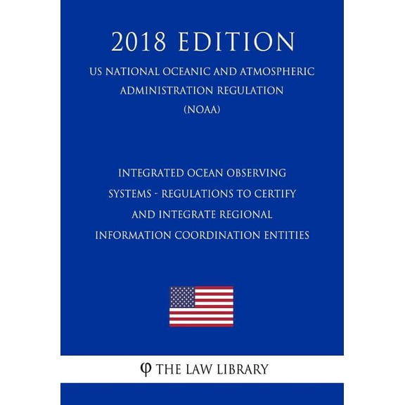 Integrated Ocean Observing Systems - Regulations to Certify and Integrate Regional Information Coordination Entities (Us National Oceanic and Atmospheric Administration Regulation) (Noaa) (2018 Edition) (Paperback)