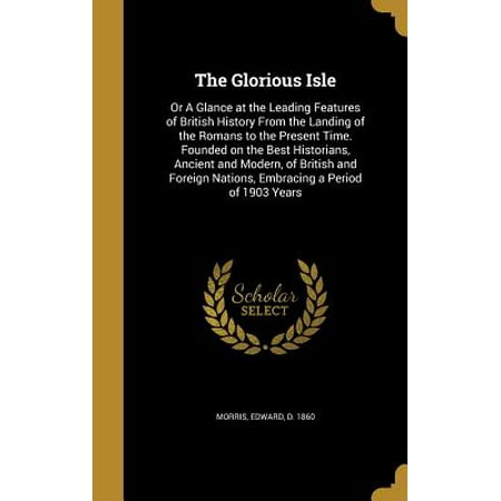 The Glorious Isle : Or a Glance at the Leading Features of British History from the Landing of the Romans to the Present Time. Founded on the Best Historians, Ancient and Modern, of British and Foreign Nations, Embracing a Period of 1903