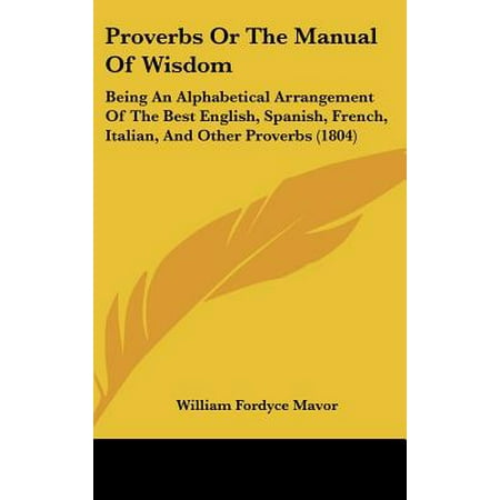 Proverbs or the Manual of Wisdom : Being an Alphabetical Arrangement of the Best English, Spanish, French, Italian, and Other Proverbs