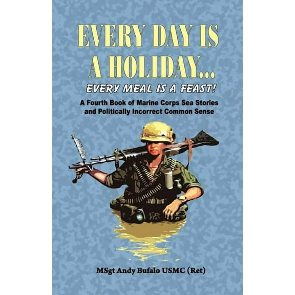Every Day Is a Holiday... Every Meal Is a Feast! - A Fourth Book of Marine Corps Sea Stories and Politically Incorrect Common Sense