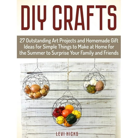 Homemade Things To Make Diy Crafts: 27 Outstanding Art Projects and Homemade Gift Ideas for Simple Things to Make at Home for the Summer to Surprise Your Family and Friends - eBook ()