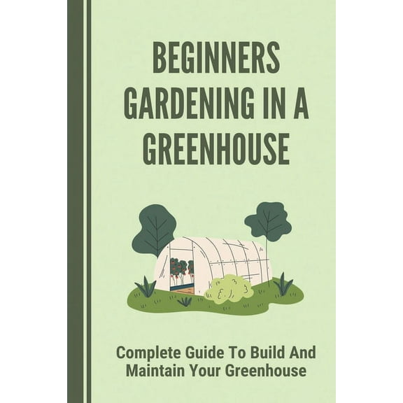 Beginners Gardening In A Greenhouse: Complete Guide To Build And Maintain Your Greenhouse: Complete Guide To Maintaining, (Paperback)