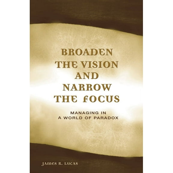 Broaden the Vision and Narrow the Focus: Managing in a World of Paradox, (Hardcover)