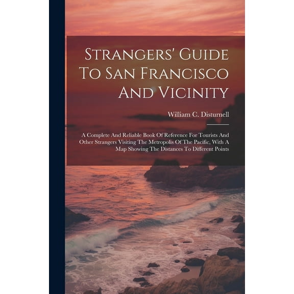 Strangers' Guide To San Francisco And Vicinity: A Complete And Reliable Book Of Reference For Tourists And Other Strangers Visiting The Metropolis Of The Pacific, With A Map Showing The Distances To D