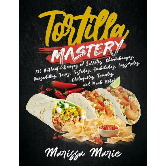 Tortilla Mastery: 230 Authentic Recipes of Burritos, Chimichangas, Quesadillas, Tacos, Tostadas, Enchiladas, Casseroles, Chilaquiles, Ta
