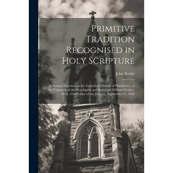 Primitive Tradition Recognised in Holy Scripture: A Sermon Preached in the Cathedral Church of Winchester, at the Visita, (Paperback)