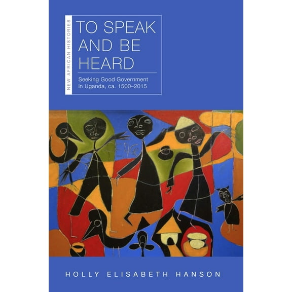 New African Histories: To Speak and Be Heard : Seeking Good Government in Uganda, ca. 1500–2015 (Paperback)