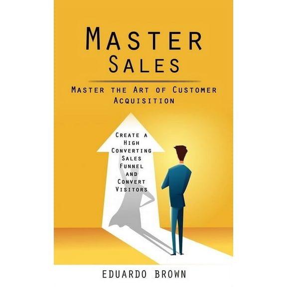 Master Sales: Master the Art of Customer Acquisition (Create a High Converting Sales Funnel and Convert Visitors), (Paperback)