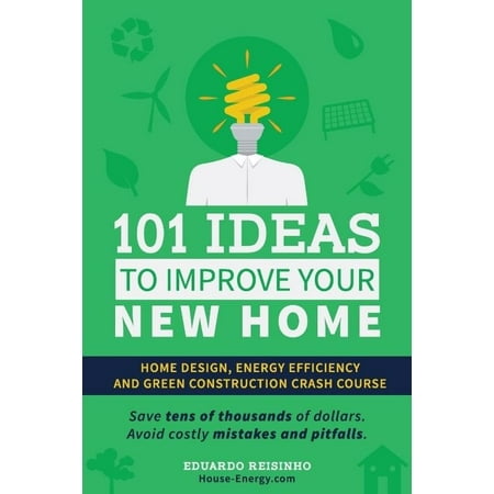 101 Ideas to Improve Your New Home: Home Design, Energy Efficiency and Green Construction: Avoid Costly Pitfalls, Save Thousands of Dollars