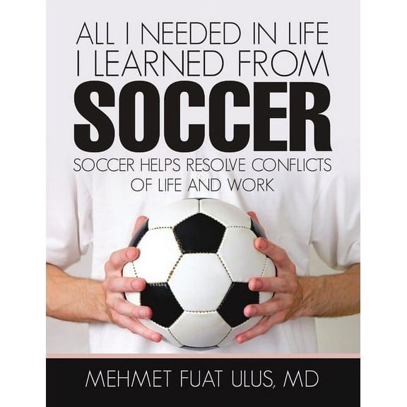 All I Needed in Life I Learned from Soccer: Soccer Helps Resolve Conflicts of Life and Work, (Paperback)