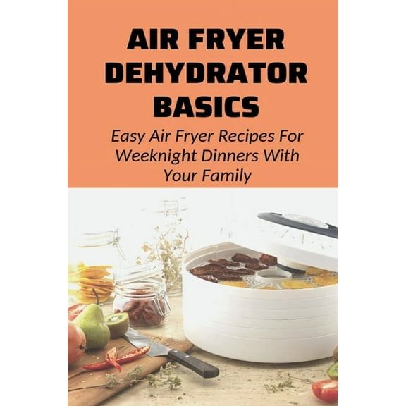 Air Fryer Dehydrator Basics : Easy Air Fryer Recipes For Weeknight Dinners With Your Family!: Air Fryer Recipes For Beginners And Advanced Users (Paperback)