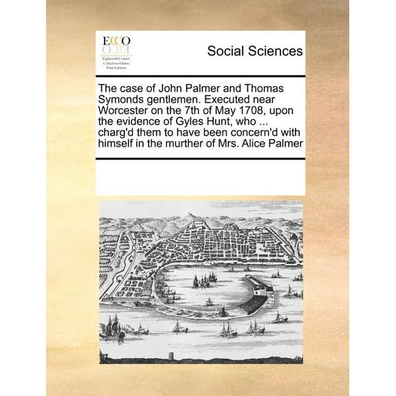 The Case of John Palmer and Thomas Symonds Gentlemen. Executed Near Worcester on the 7th of May 1708, Upon the Evidence of Gyles Hunt, Who ... Charg'd Them to Have Been Concern'd with Himself in the M