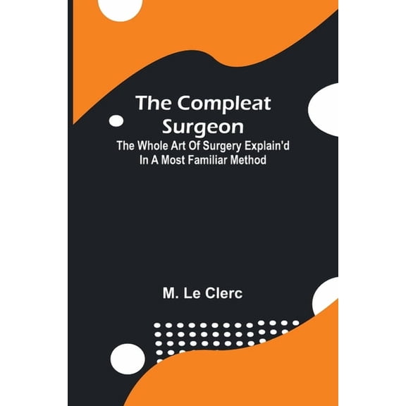 The Compleat Surgeon; The Whole Art Of Surgery Explain'D In A Most Familiar Method., (Paperback)