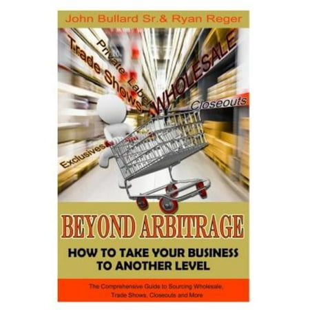 Beyond Arbitrage: How to Take Your Business to Another Level: The Comprehensive Guide to Sourcing Wholesale, Trade Shows, Closeouts, and