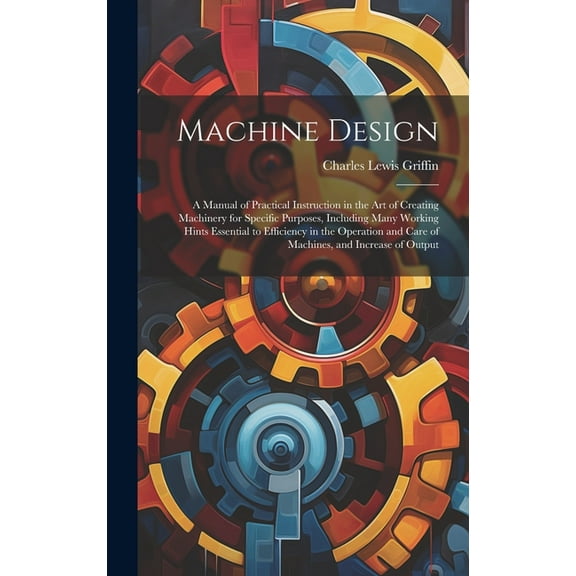 Machine Design: A Manual of Practical Instruction in the Art of Creating Machinery for Specific Purposes, Including Many Working Hints Essential to Efficiency in the Operation and Care of Machines, an