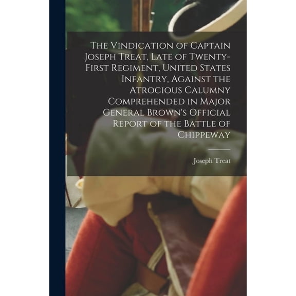 The Vindication of Captain Joseph Treat, Late of Twenty-first Regiment, United States Infantry, Against the Atrocious Calumny Comprehended in Major . Report of the Battle of Chippeway [m 1015111564