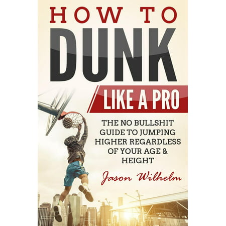 How to Dunk Like a Pro: The No-Bullshit Guide to Jumping Higher Regardless of Age or Height - (The Best Way To Jump Higher)