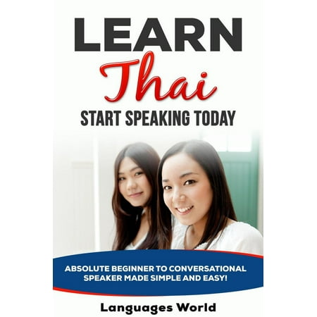 Learn Thai: Start Speaking Today. Absolute Beginner to Conversational Speaker Made Simple and Easy! - (Best Way To Learn Thai)