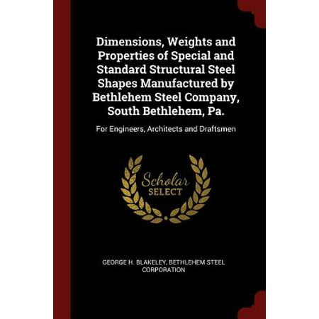 Dimensions, Weights and Properties of Special and Standard Structural Steel Shapes Manufactured by Bethlehem Steel Company, South Bethlehem, Pa. : For Engineers, Architects and (Best Structural Engineers In The World)