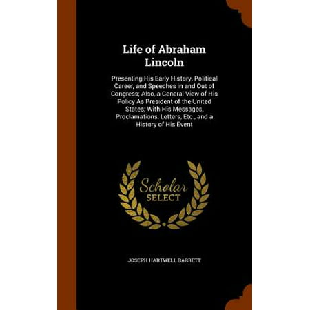 Life of Abraham Lincoln : Presenting His Early History, Political Career, and Speeches in and Out of Congress; Also, a General View of His Policy as President of the United States; With His Messages, Proclamations, Letters, Etc., and a History of His (Best Political Speeches In History)