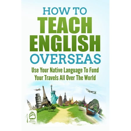 How To Teach English Overseas: Use Your Native Language To Fund Your Travels All Over The World -