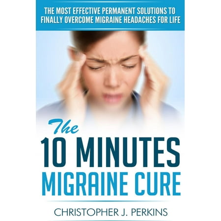 The 10 Minutes Migraine Cure: The Most Effective Permanent Solutions to finally Overcome Migraine Headaches For Life -