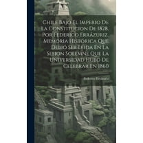 Chile Bajo El Imperio De La Constitucion De 1828, Por Federico Errázuriz. Memoria Histórica Que Debió Ser Leida En La Sesion Solemne Que La Universidad Hubo De Celebrar En 1860 (Hardcover)