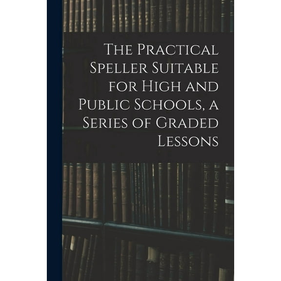 The Practical Speller Suitable for High and Public Schools, a Series of Graded Lessons, (Paperback)