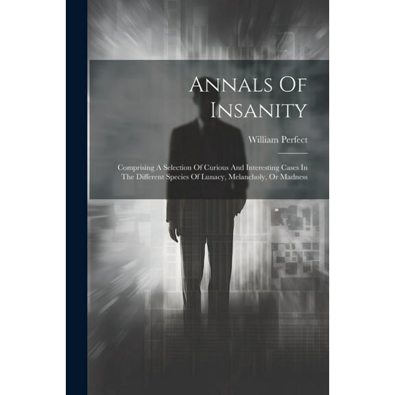 Annals Of Insanity: Comprising A Selection Of Curious And Interesting Cases In The Different Species Of Lunacy, Melancholy, Or Madness (Paperback)