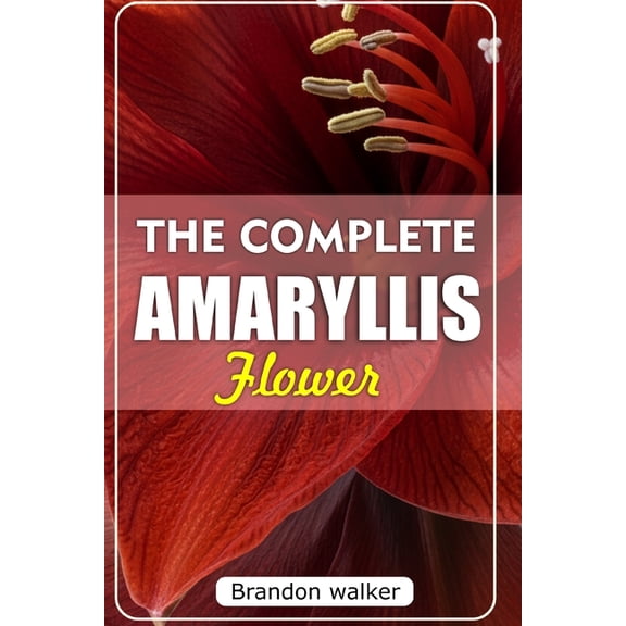 The Complete Amaryllis Flowers: The Ultimate Beginner's Guide to Growing, Caring For, and Harvesting Stunning Amaryllis , (Paperback)