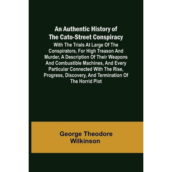 An Authentic History of the Cato-Street Conspiracy; With the trials at large of the conspirators, for high treason and murder, a description of their weapons and combustible machines, and every particular connected with the rise, progress, discovery, and t (Paperback)