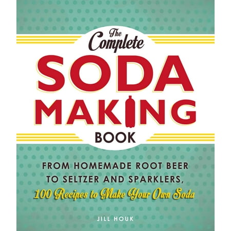 The Complete Soda Making Book : From Homemade Root Beer to Seltzer and Sparklers, 100 Recipes to Make Your Own