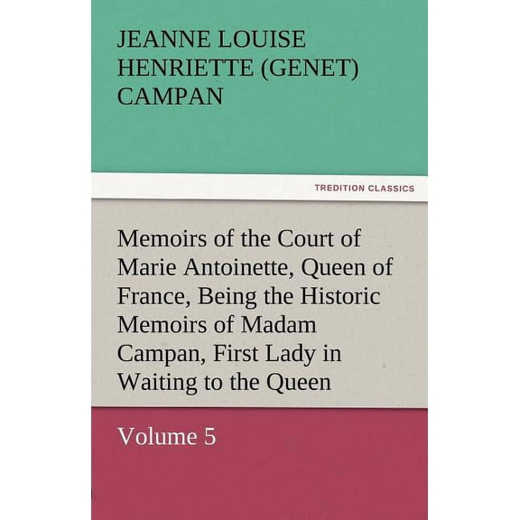 Memoirs of the Court of Marie Antoinette, Queen of France, Volume 5 Being the Historic Memoirs of Madam Campan, First Lady in Waiting to the Queen (Paperback)