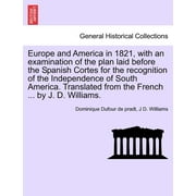 Europe and America in 1821, with an Examination of the Plan Laid Before the Spanish Cortes for the Recognition of the Independence of South America. Translated from the French ... by J. D. Williams.