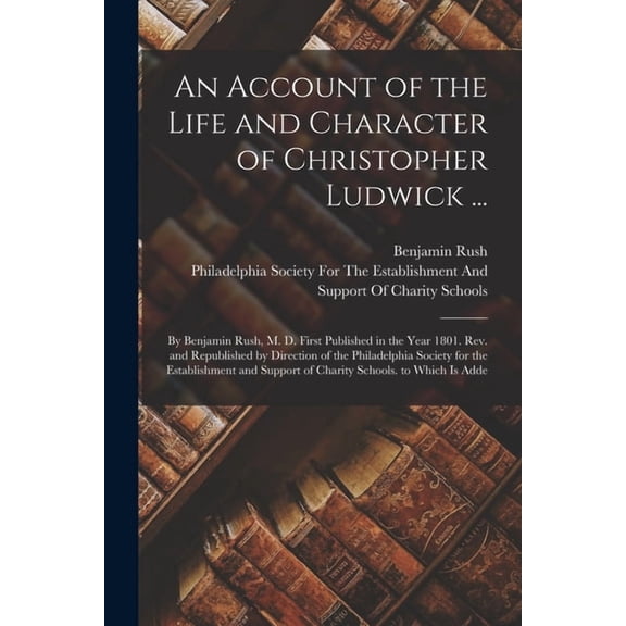 An Account of the Life and Character of Christopher Ludwick ... : By Benjamin Rush, M. D. First Published in the Year 1801. Rev. and Republished by Direction of the Philadelphia Society for the Establishment and Support of Charity Schools. to Which Is Adde (Paperback)