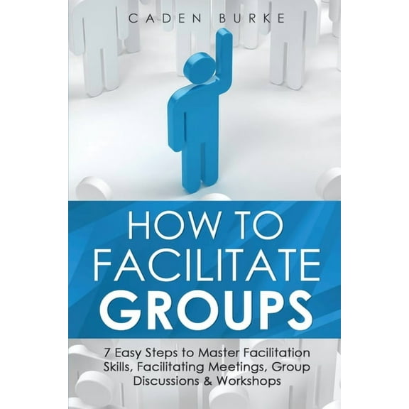 Leadership Skills How to Facilitate Groups: 7 Easy Steps to Master Facilitation Skills, Facilitating Meetings, Group Discussions & Worksho, Book 8, (Paperback)