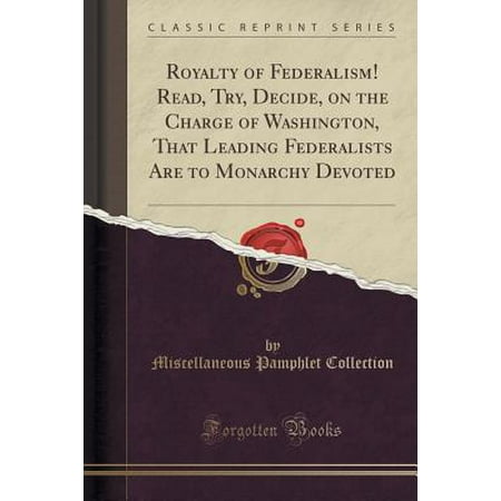 Miscellaneous Charge - Royalty of Federalism! Read, Try, Decide, on the Charge of Washington, That Leading Federalists Are to Monarchy Devoted (Classic Reprint)