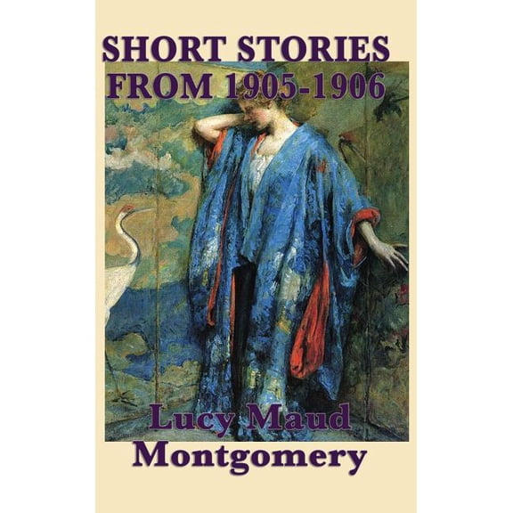 The Short Stories of Lucy Maud Montgomery from 1905-1906: Early Short Fiction from the Author of Anne of Green Gables, (Hardcover)