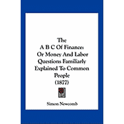 The A B C Of Finance : Or Money And Labor Questions Familiarly Explained To Common People (1877) (Paperback)