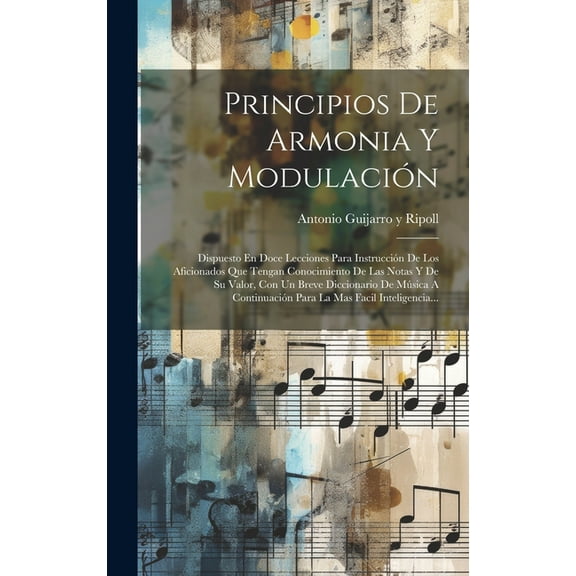 Principios De Armonia Y Modulación : Dispuesto En Doce Lecciones Para Instrucción De Los Aficionados Que Tengan Conocimiento De Las Notas Y De Su Valor, Con Un Breve Diccionario De Música A Continuación Para La Mas Facil Inteligencia... (Hardcover)