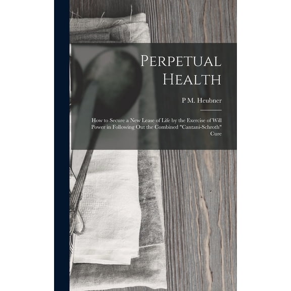 Perpetual Health: How to Secure a New Lease of Life by the Exercise of Will Power in Following Out the Combined "Cantani-Schroth" Cure (Hardcover)