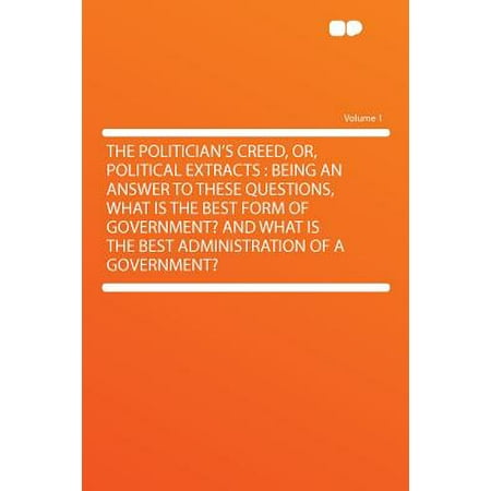 The Politician's Creed, Or, Political Extracts : Being an Answer to These Questions, What Is the Best Form of Government? and What Is the Best Administration of a Government? Volume (Best Politicians In History)