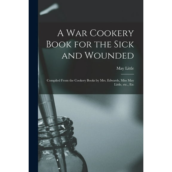 A War Cookery Book for the Sick and Wounded : Compiled From the Cookery Books by Mrs. Edwards, Miss May Little, Etc., Etc (Paperback)