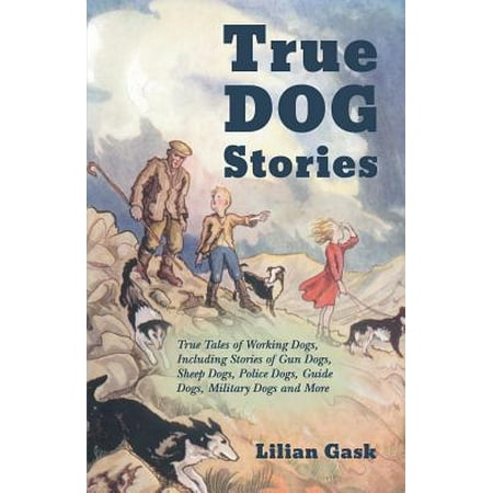 True Dog Stories - True Tales of Working Dogs, Including Stories of Gun Dogs, Sheep Dogs, Police Dogs, Guide Dogs, Military Dogs and More -